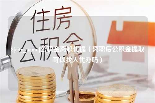 临清公积金离职代提（离职后公积金提取可以找人代办吗）