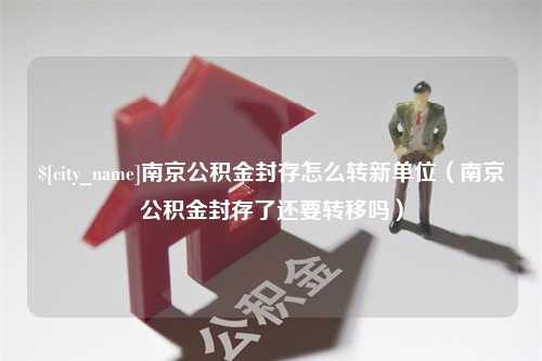 临清南京公积金封存怎么转新单位（南京公积金封存了还要转移吗）